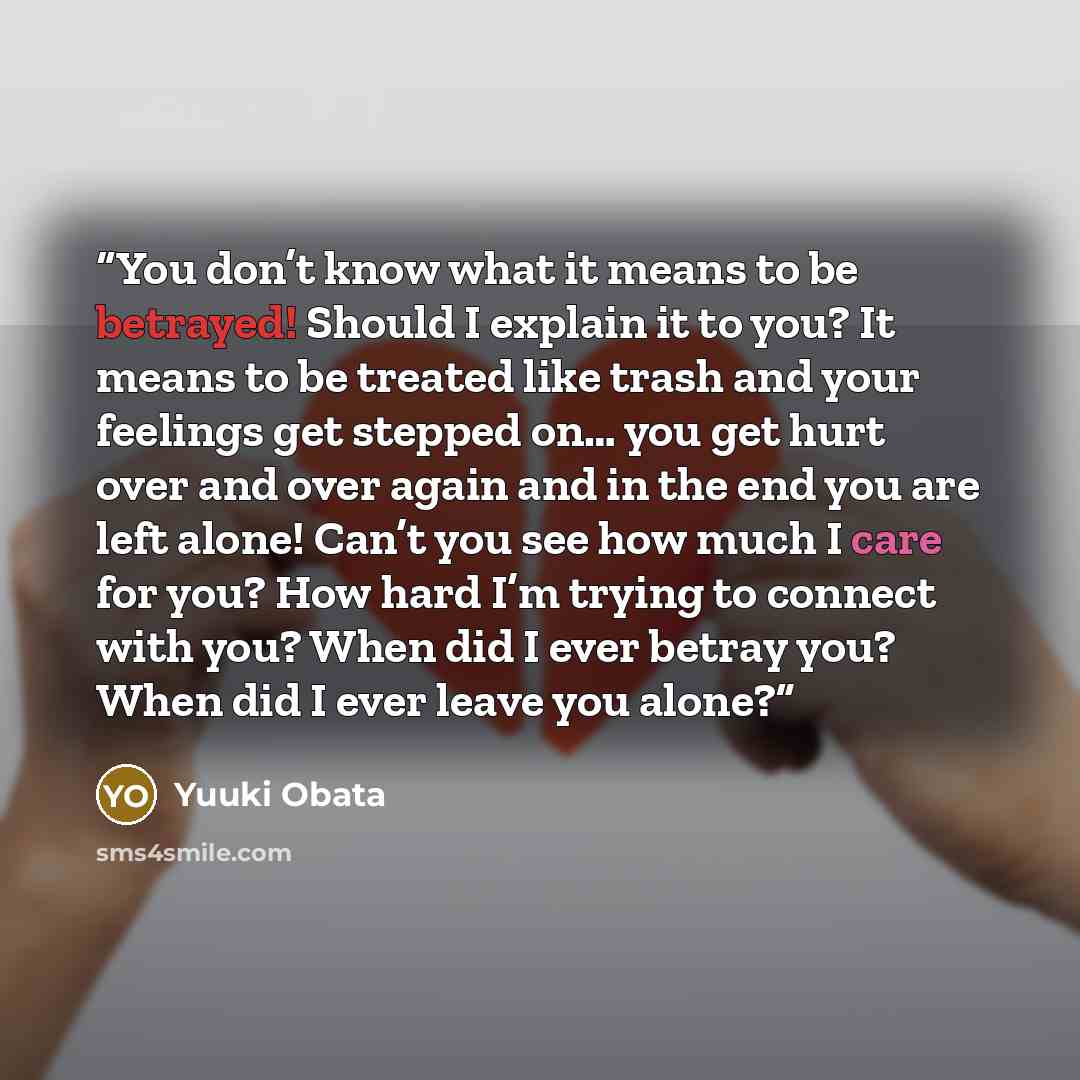 “You don’t know what it means to be betrayed! Should I explain it to you? It means to be treated like trash and your feelings get stepped on… you get hurt over and over again and in the end you are left alone! Can’t you see how much I care for you? How hard I’m trying to connect with you? When did…” quote by Yuuki Obata