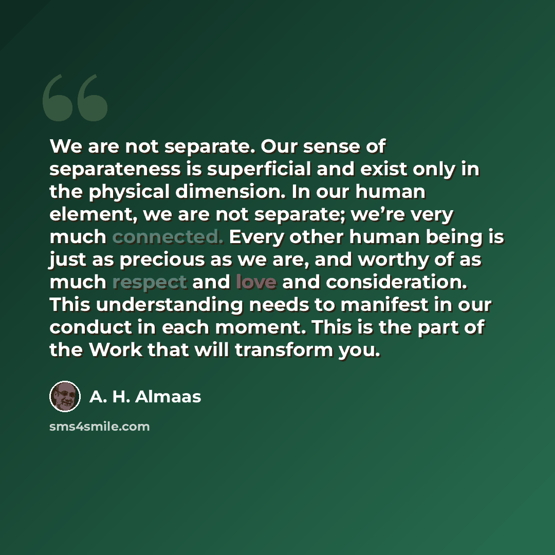 “We are not separate. Our sense of separateness is superficial and exist only in the physical dimension. In our human element, we are not separate; we’re very much connected. Every other human being is just as precious as we are, and worthy of as much respect and love and consideration. This…” quote by A. H. Almaas