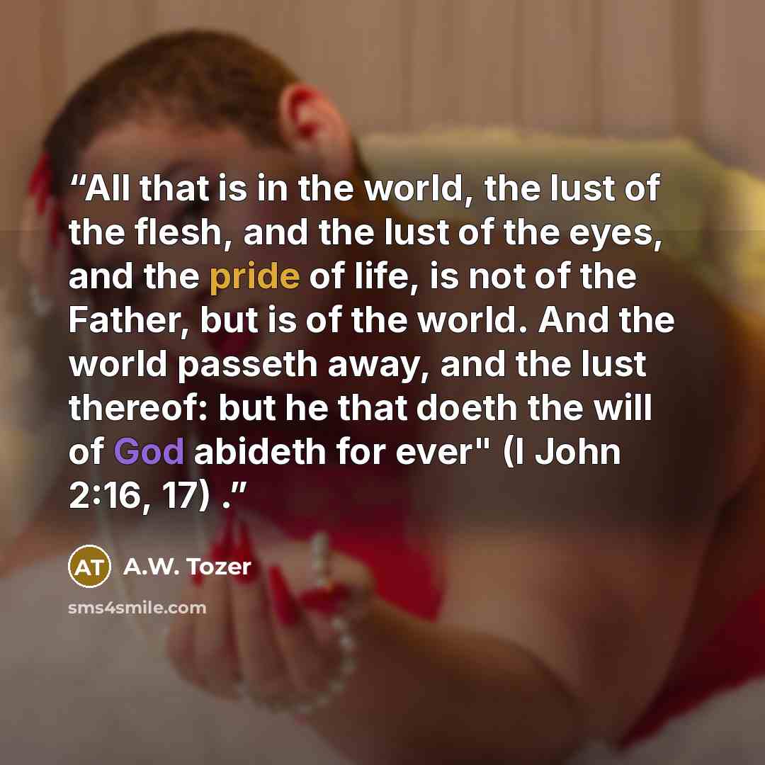 “All that is in the world, the lust of the flesh, and the lust of the eyes, and the pride of life, is not of the Father, but is of the world. And the world passeth away, and the lust thereof: but he that doeth the will of God abideth for ever" (I John 2:16, 17) .” quote by A.W. Tozer