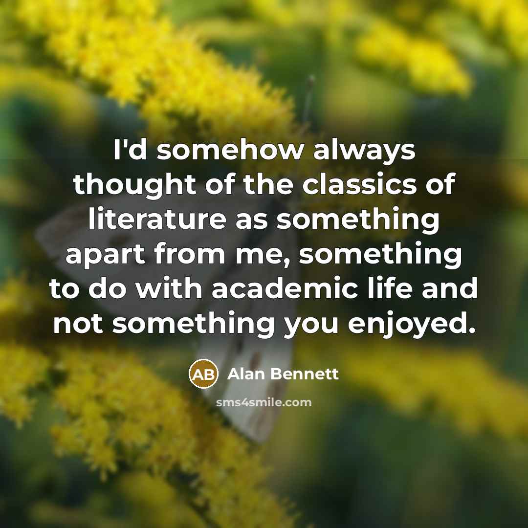 “I'd somehow always thought of the classics of literature as something apart from me, something to do with academic life and not something you enjoyed.” quote by Alan Bennett