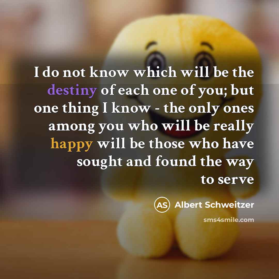 “I do not know which will be the destiny of each one of you; but one thing I know - the only ones among you who will be really happy will be those who have sought and found the way to serve” quote by Albert Schweitzer