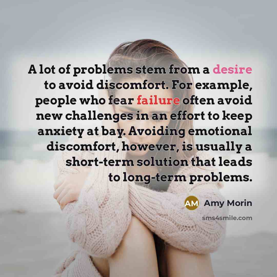 “A lot of problems stem from a desire to avoid discomfort. For example, people who fear failure often avoid new challenges in an effort to keep anxiety at bay. Avoiding emotional discomfort, however, is usually a short-term solution that leads to long-term problems.” quote by Amy Morin