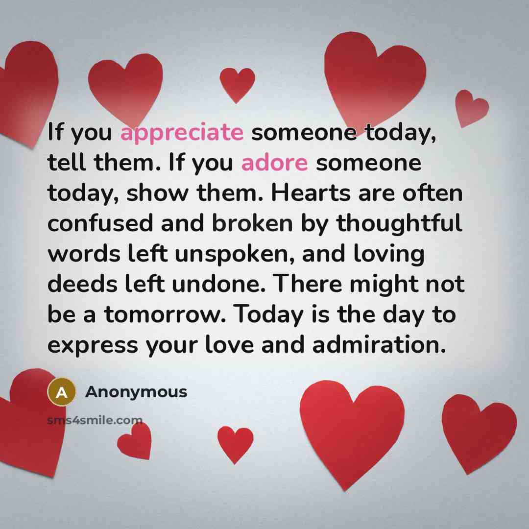 “If you appreciate someone today, tell them. If you adore someone today, show them. Hearts are often confused and broken by thoughtful words left unspoken, and loving deeds left undone. There might not be a tomorrow. Today is the day to express your love and admiration.” quote by Anonymous