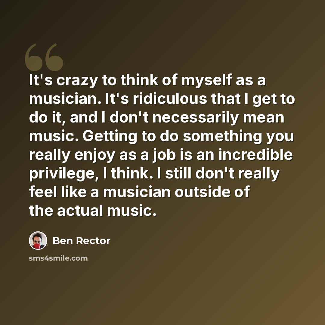 “It's crazy to think of myself as a musician. It's ridiculous that I get to do it, and I don't necessarily mean music. Getting to do something you really enjoy as a job is an incredible privilege, I think. I still don't really feel like a musician outside of the actual music.” quote by Ben Rector