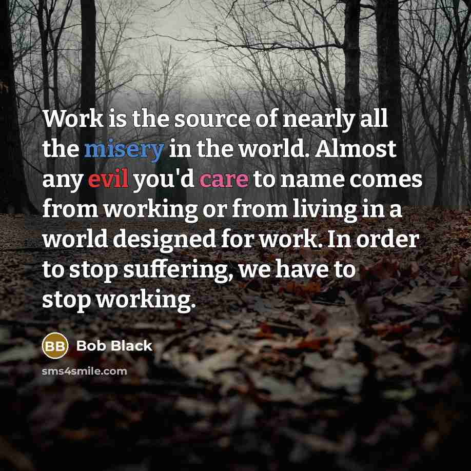 “Work is the source of nearly all the misery in the world. Almost any evil you'd care to name comes from working or from living in a world designed for work. In order to stop suffering, we have to stop working.” quote by Bob Black