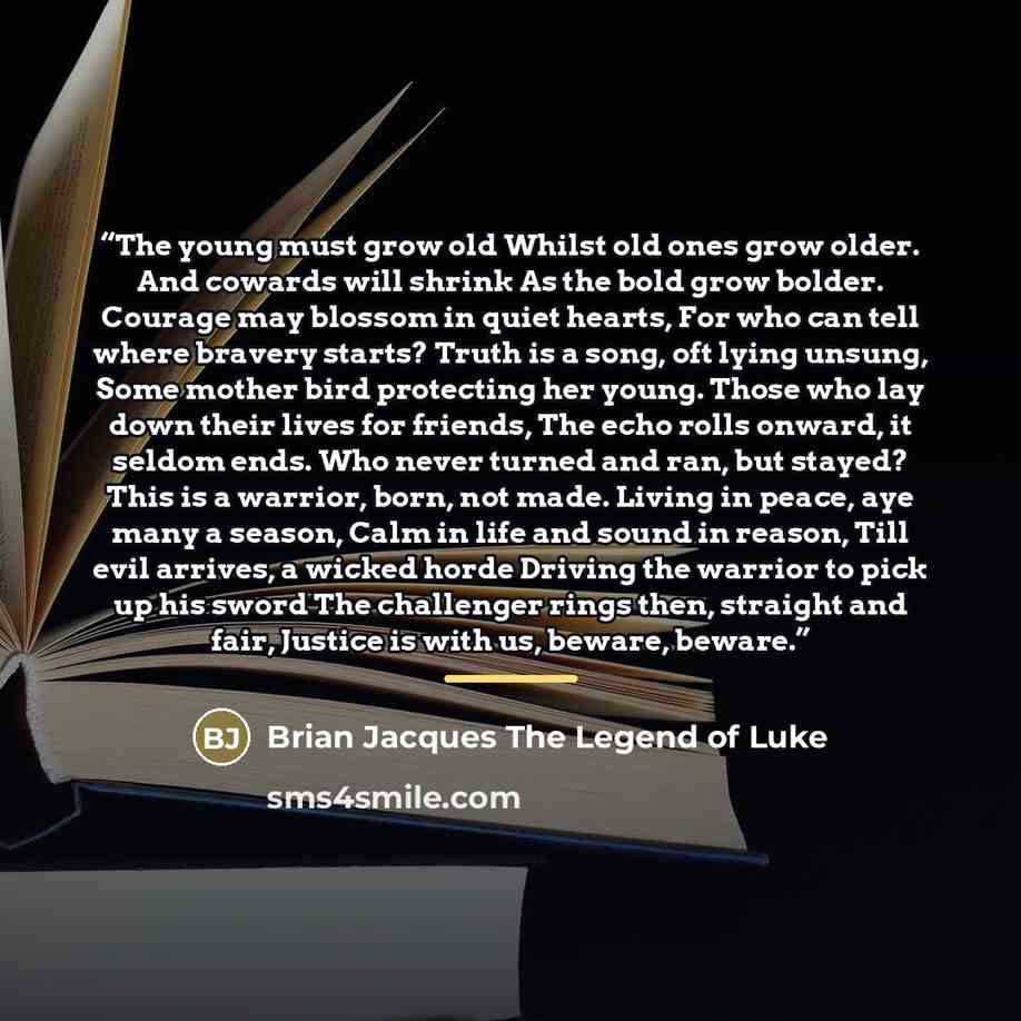 “The young must grow old Whilst old ones grow older. And cowards will shrink As the bold grow bolder. Courage may blossom in quiet hearts, For who can tell where bravery starts? Truth is a song, oft lying unsung, Some mother bird protecting her young. Those who lay down their lives for friends, The…” quote by Anonymous