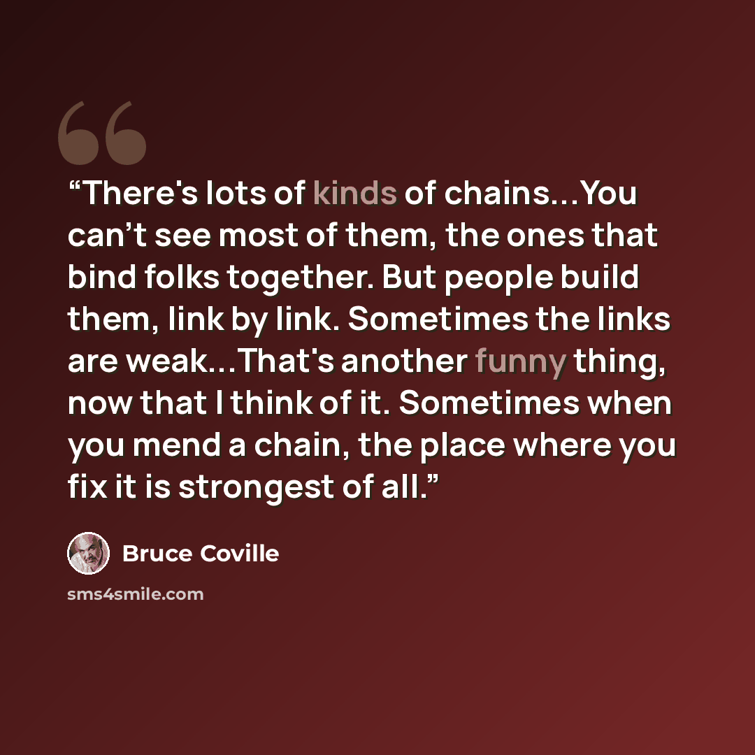“There's lots of kinds of chains...You can't see most of them, the ones that bind folks together. But people build them, link by link. Sometimes the links are weak...That's another funny thing, now that I think of it. Sometimes when you mend a chain, the place where you fix it is strongest of all.” quote by Bruce Coville