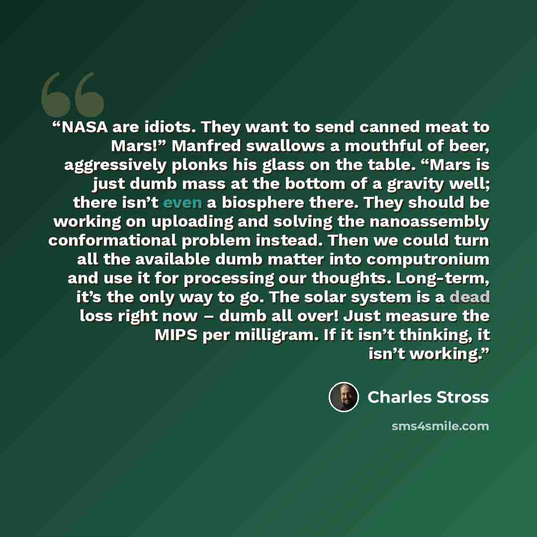 “NASA are idiots. They want to send canned meat to Mars!” Manfred swallows a mouthful of beer, aggressively plonks his glass on the table. “Mars is just dumb mass at the bottom of a gravity well; there isn’t even a biosphere there. They should be working on uploading and solving the nanoassembly…” quote by Charles Stross