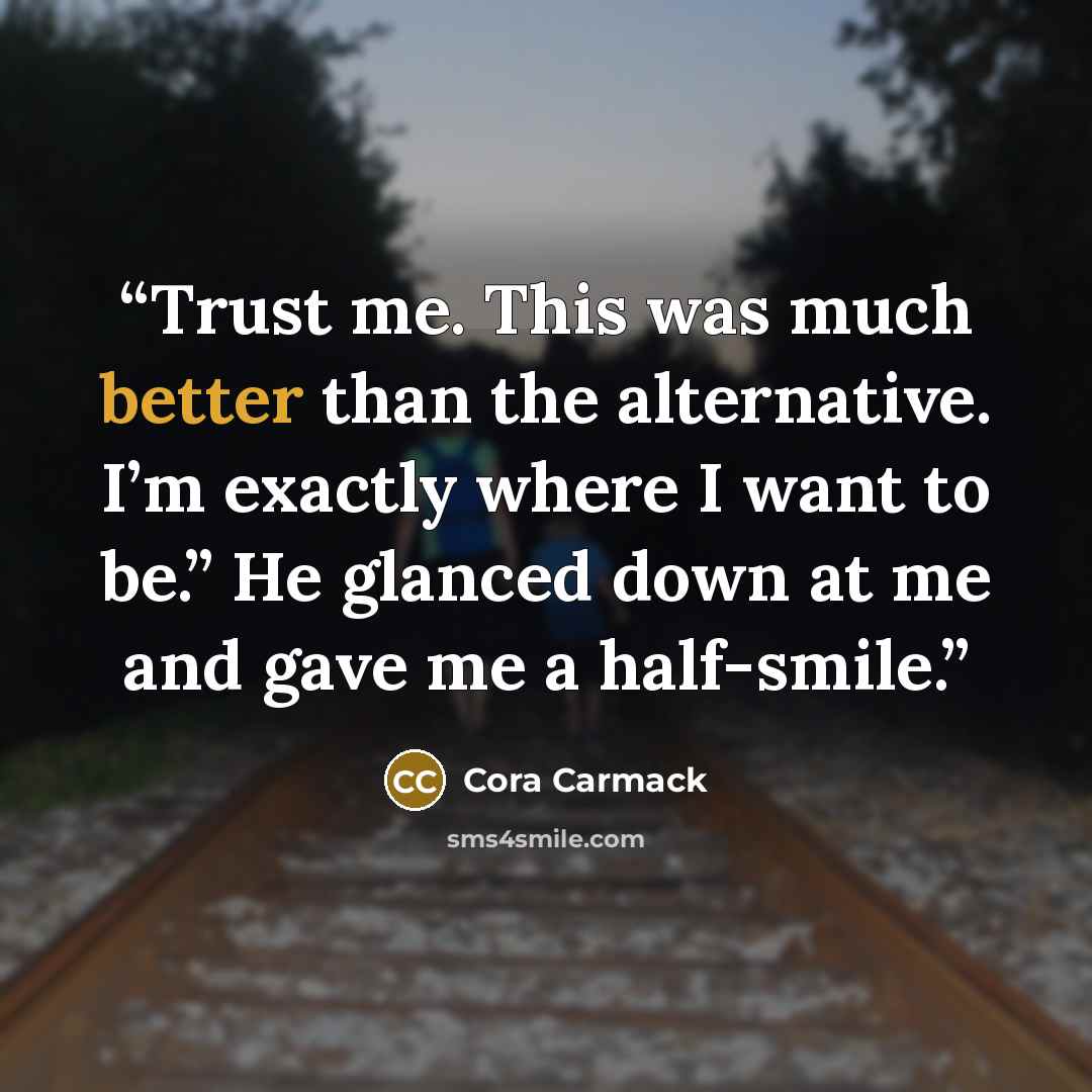 “Trust me. This was much better than the alternative. I’m exactly where I want to be.” He glanced down at me and gave me a half-smile.” quote by Cora Carmack