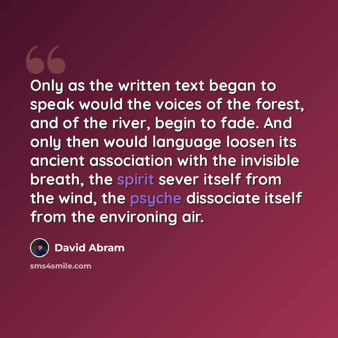 “Only as the written text began to speak would the voices of the forest, and of the river, begin to fade. And only then would language loosen its ancient association with the invisible breath, the spirit sever itself from the wind, the psyche dissociate itself from the environing air.” quote by David Abram