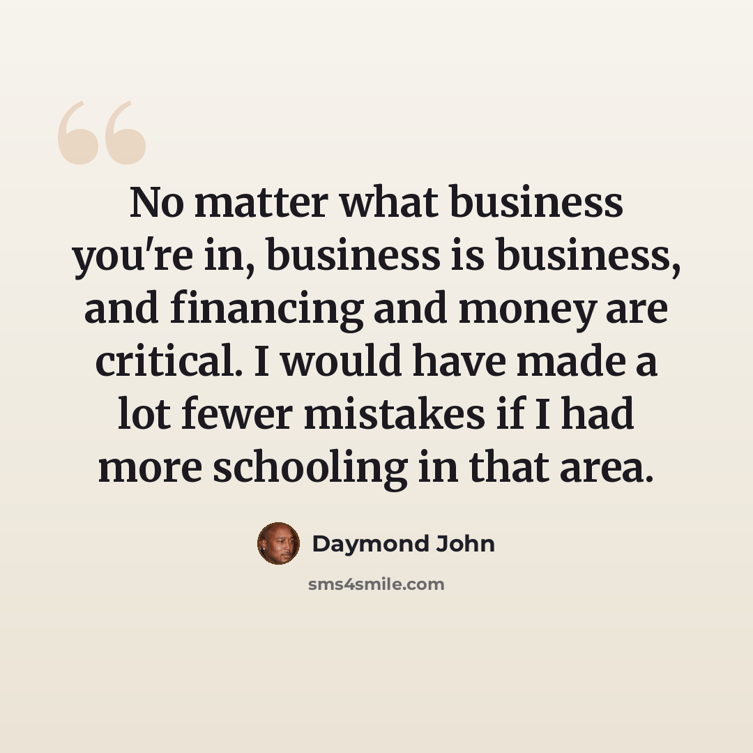 “No matter what business you're in, business is business, and financing and money are critical. I would have made a lot fewer mistakes if I had more schooling in that area.” quote by Daymond John
