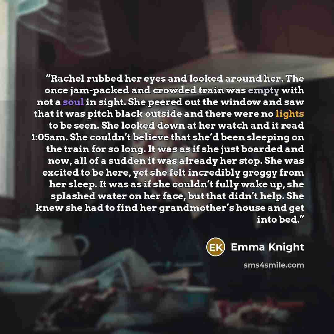 “Rachel rubbed her eyes and looked around her. The once jam-packed and crowded train was empty with not a soul in sight. She peered out the window and saw that it was pitch black outside and there were no lights to be seen. She looked down at her watch and it read 1:05am. She couldn’t believe that…” quote by Emma Knight