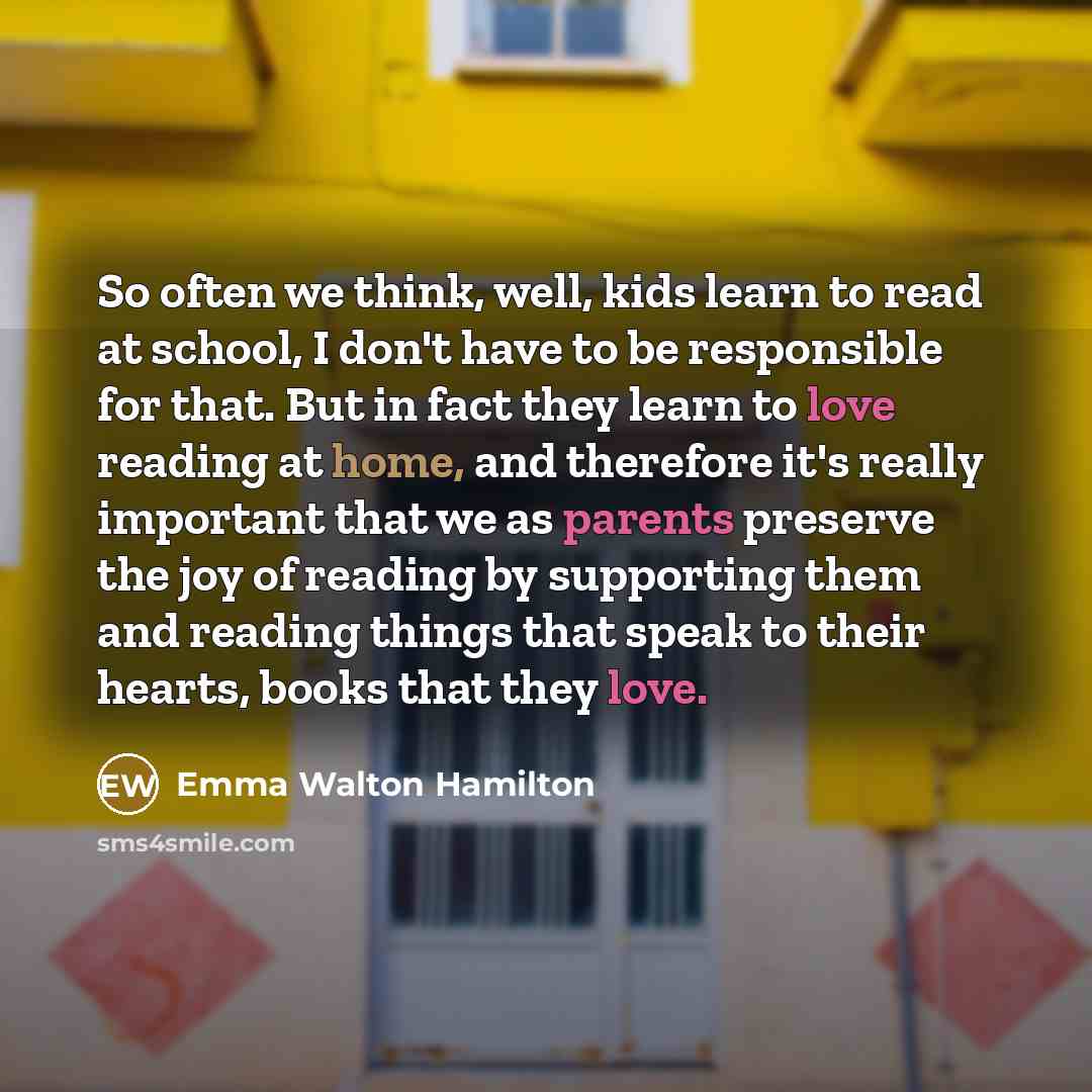 “So often we think, well, kids learn to read at school, I don't have to be responsible for that. But in fact they learn to love reading at home, and therefore it's really important that we as parents preserve the joy of reading by supporting them and reading things that speak to their hearts, books…” quote by Emma Walton Hamilton