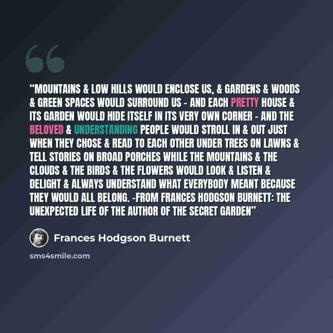 “Mountains & low hills would enclose us, & gardens & woods & green spaces would surround us - And each pretty house & its garden would hide itself in its very own corner - And the beloved & understanding people would stroll in & out just when they chose & read to each other under trees on lawns &…” quote by Frances Hodgson Burnett