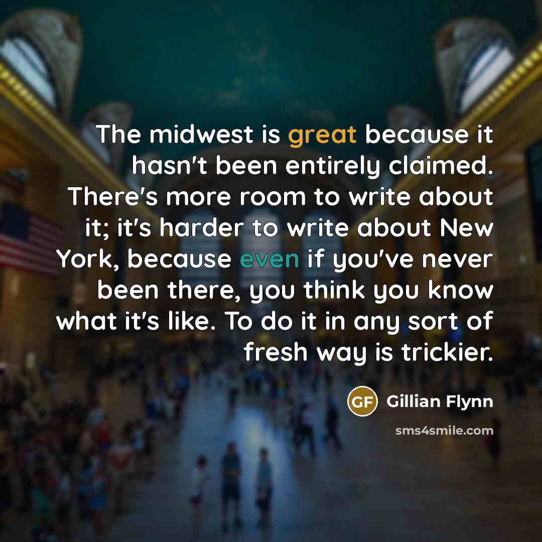 “The midwest is great because it hasn't been entirely claimed. There's more room to write about it; it's harder to write about New York, because even if you've never been there, you think you know what it's like. To do it in any sort of fresh way is trickier.” quote by Gillian Flynn