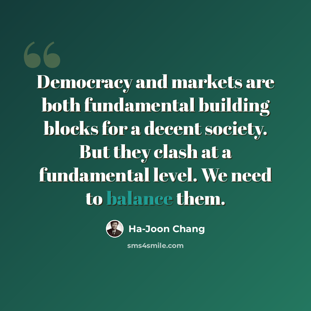 “Democracy and markets are both fundamental building blocks for a decent society. But they clash at a fundamental level. We need to balance them.” quote by Ha-Joon Chang