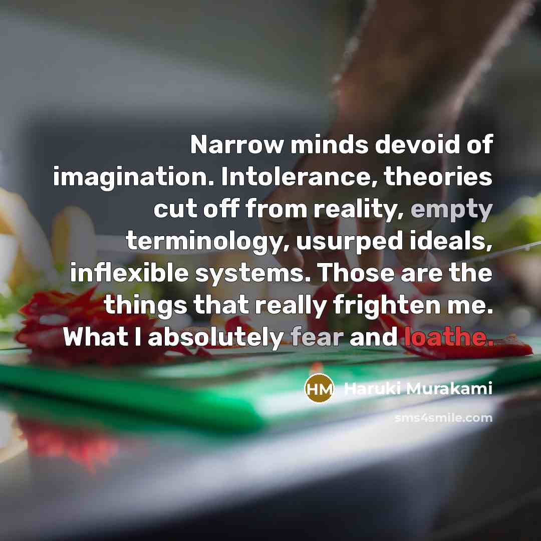 “Narrow minds devoid of imagination. Intolerance, theories cut off from reality, empty terminology, usurped ideals, inflexible systems. Those are the things that really frighten me. What I absolutely fear and loathe.” quote by Haruki Murakami