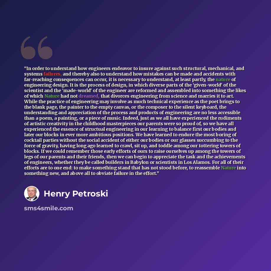 “In order to understand how engineers endeavor to insure against such structural, mechanical, and systems failures, and thereby also to understand how mistakes can be made and accidents with far-reaching consequences can occur, it is necessary to understand, at least partly, the nature of…” quote by Henry Petroski