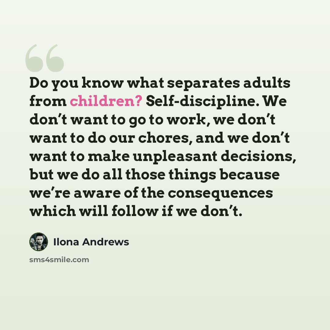 “Do you know what separates adults from children? Self-discipline. We don’t want to go to work, we don’t want to do our chores, and we don’t want to make unpleasant decisions, but we do all those things because we’re aware of the consequences which will follow if we don’t.” quote by Ilona Andrews