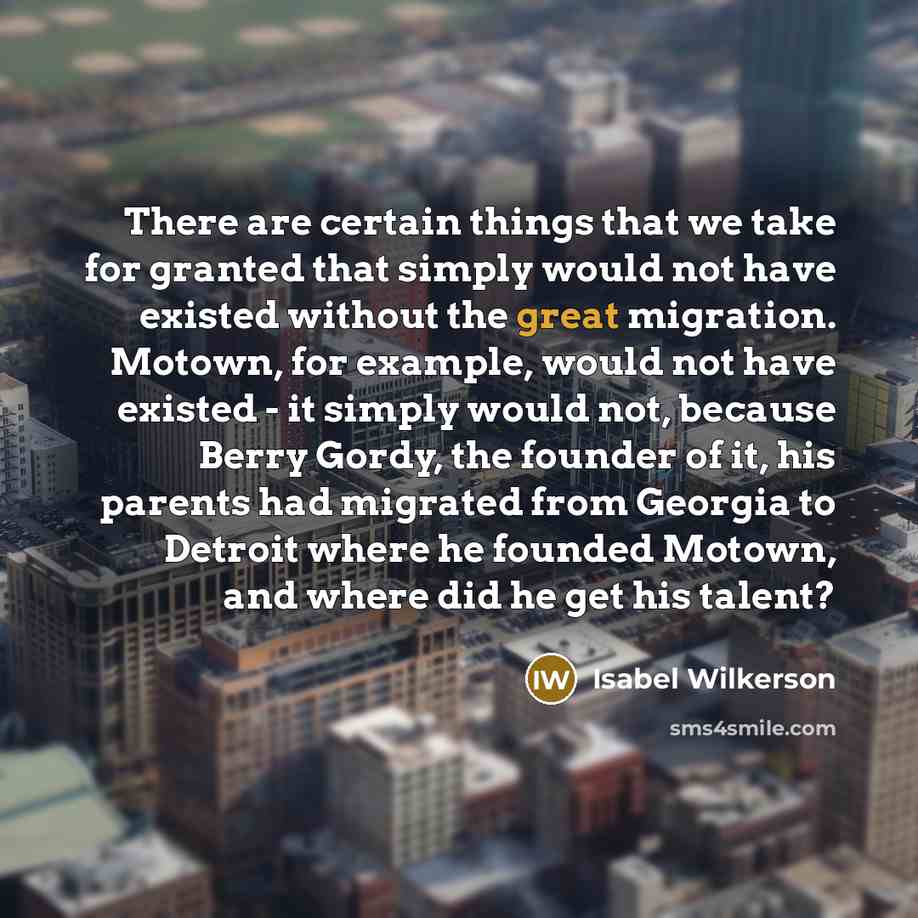 “There are certain things that we take for granted that simply would not have existed without the great migration. Motown, for example, would not have existed - it simply would not, because Berry Gordy, the founder of it, his parents had migrated from Georgia to Detroit where he founded Motown, and…” quote by Isabel Wilkerson