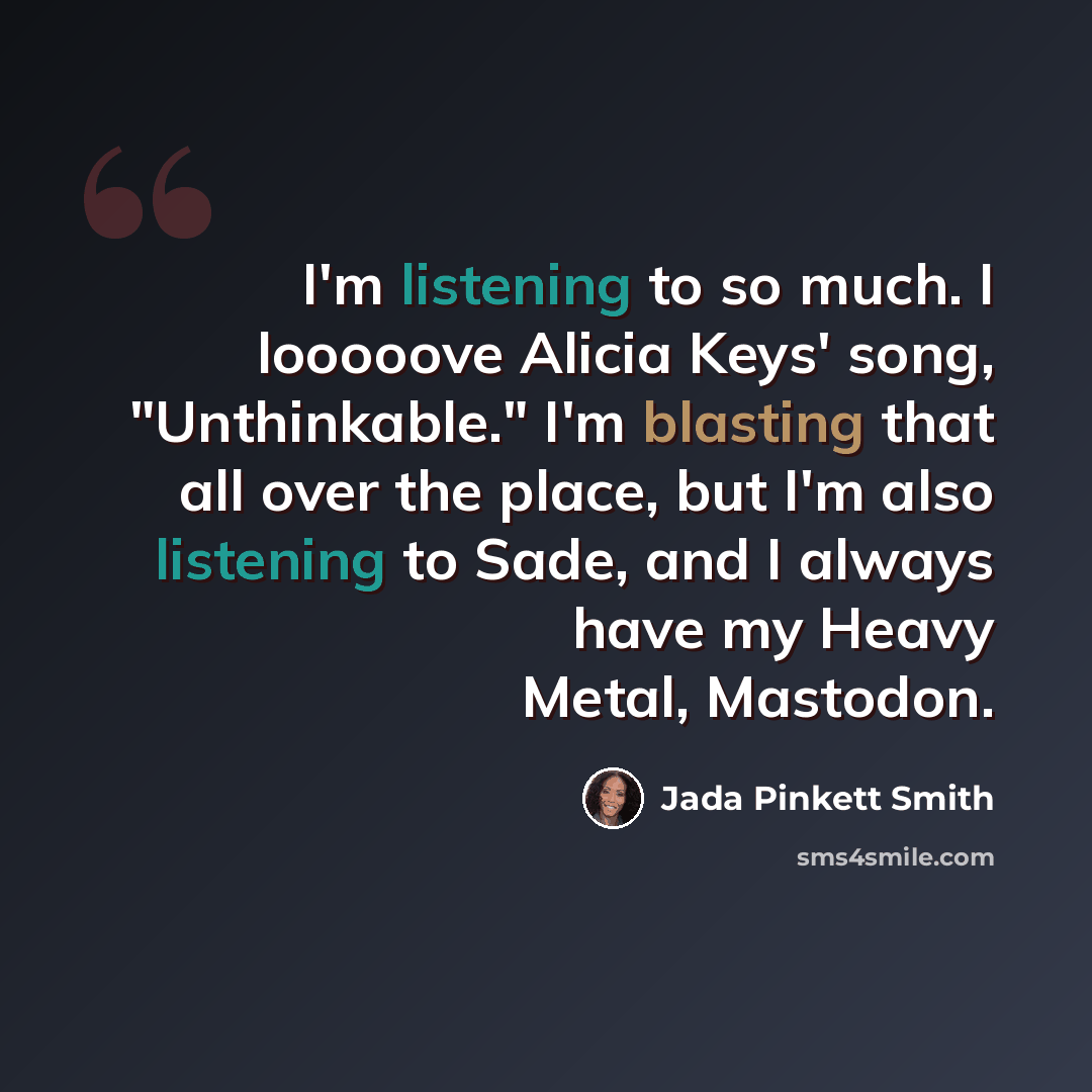 “I'm listening to so much. I looooove Alicia Keys' song, "Unthinkable." I'm blasting that all over the place, but I'm also listening to Sade, and I always have my Heavy Metal, Mastodon.” quote by Jada Pinkett Smith