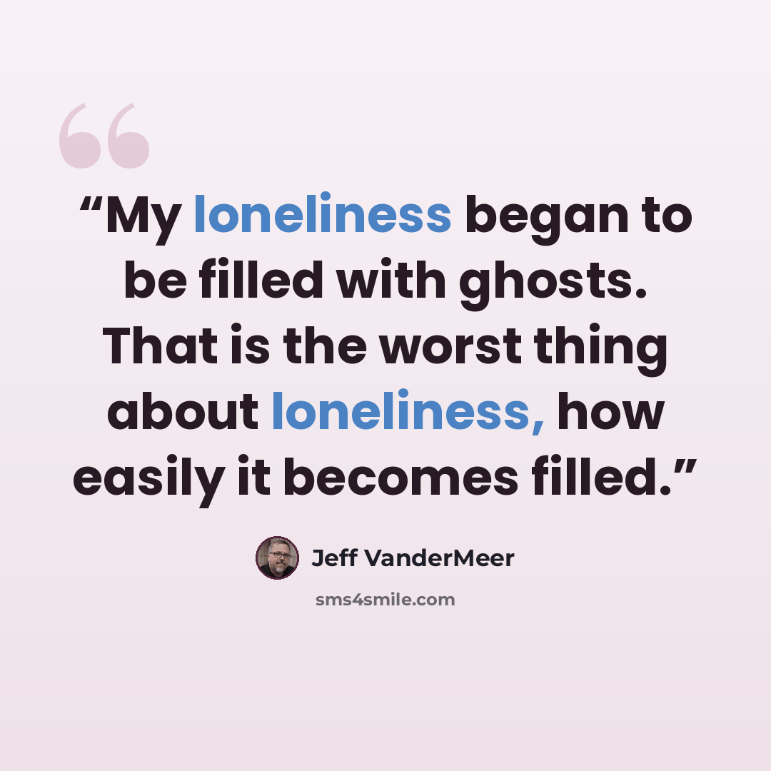 “My loneliness began to be filled with ghosts. That is the worst thing about loneliness, how easily it becomes filled.” quote by Jeff VanderMeer