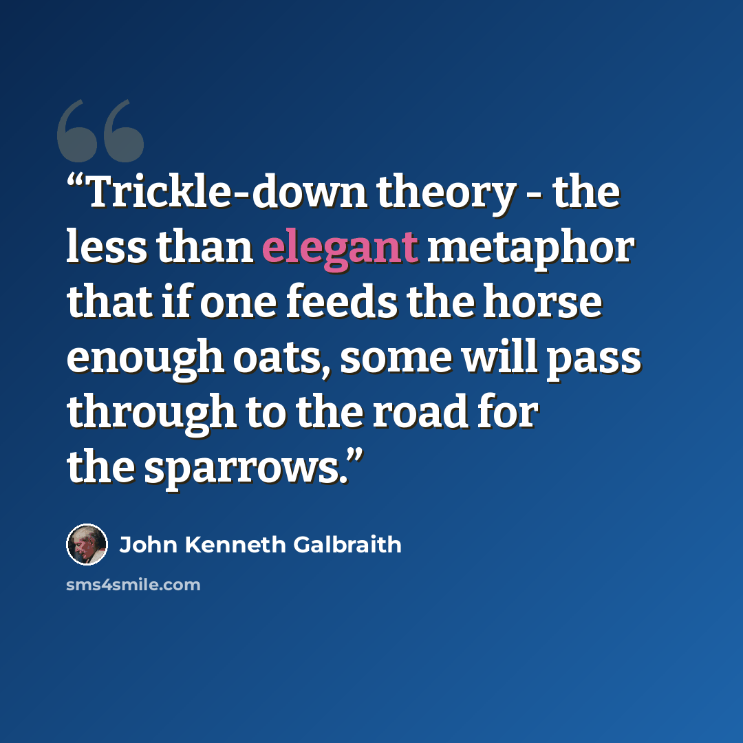 “Trickle-down theory - the less than elegant metaphor that if one feeds the horse enough oats, some will pass through to the road for the sparrows.” quote by John Kenneth Galbraith
