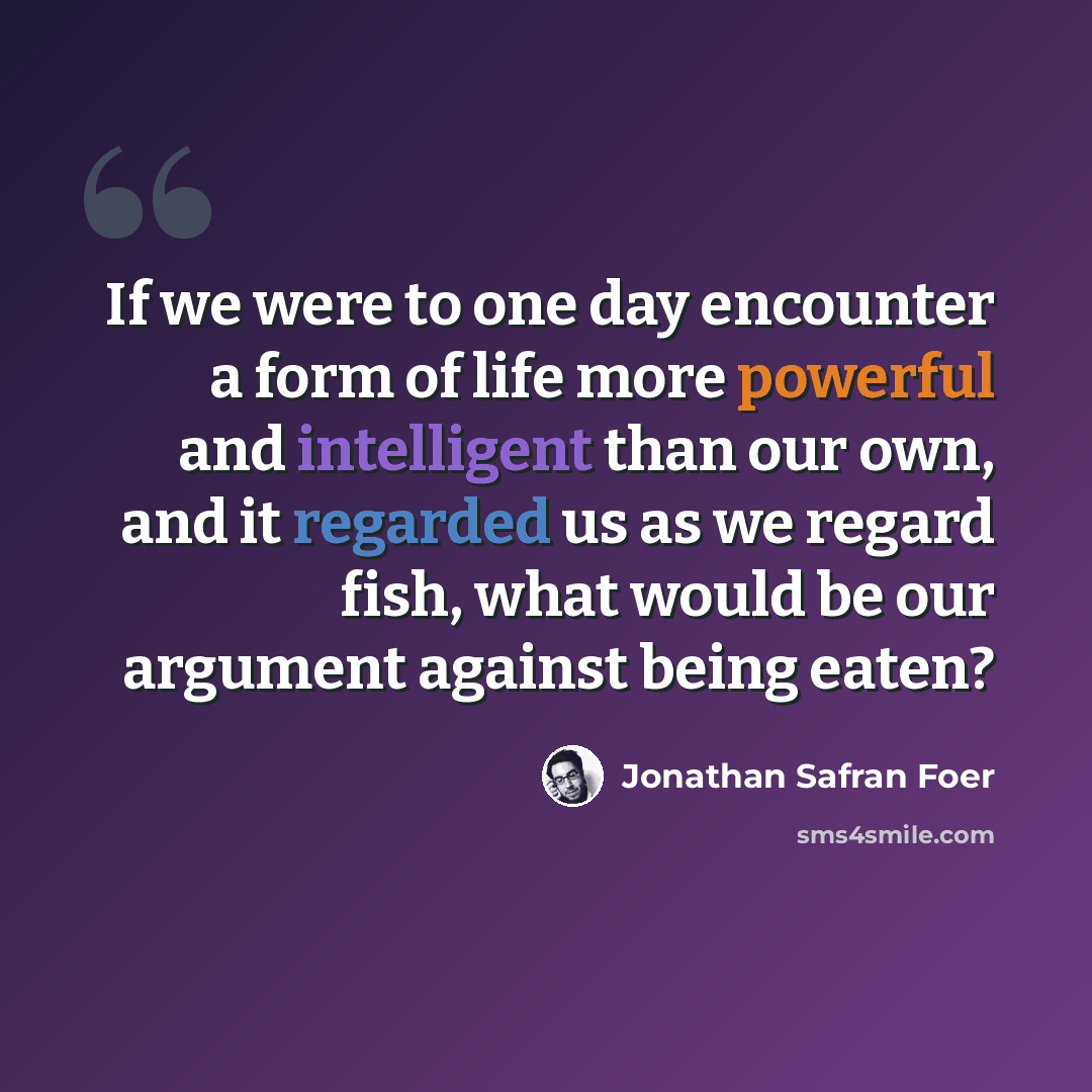 “If we were to one day encounter a form of life more powerful and intelligent than our own, and it regarded us as we regard fish, what would be our argument against being eaten?” quote by Jonathan Safran Foer