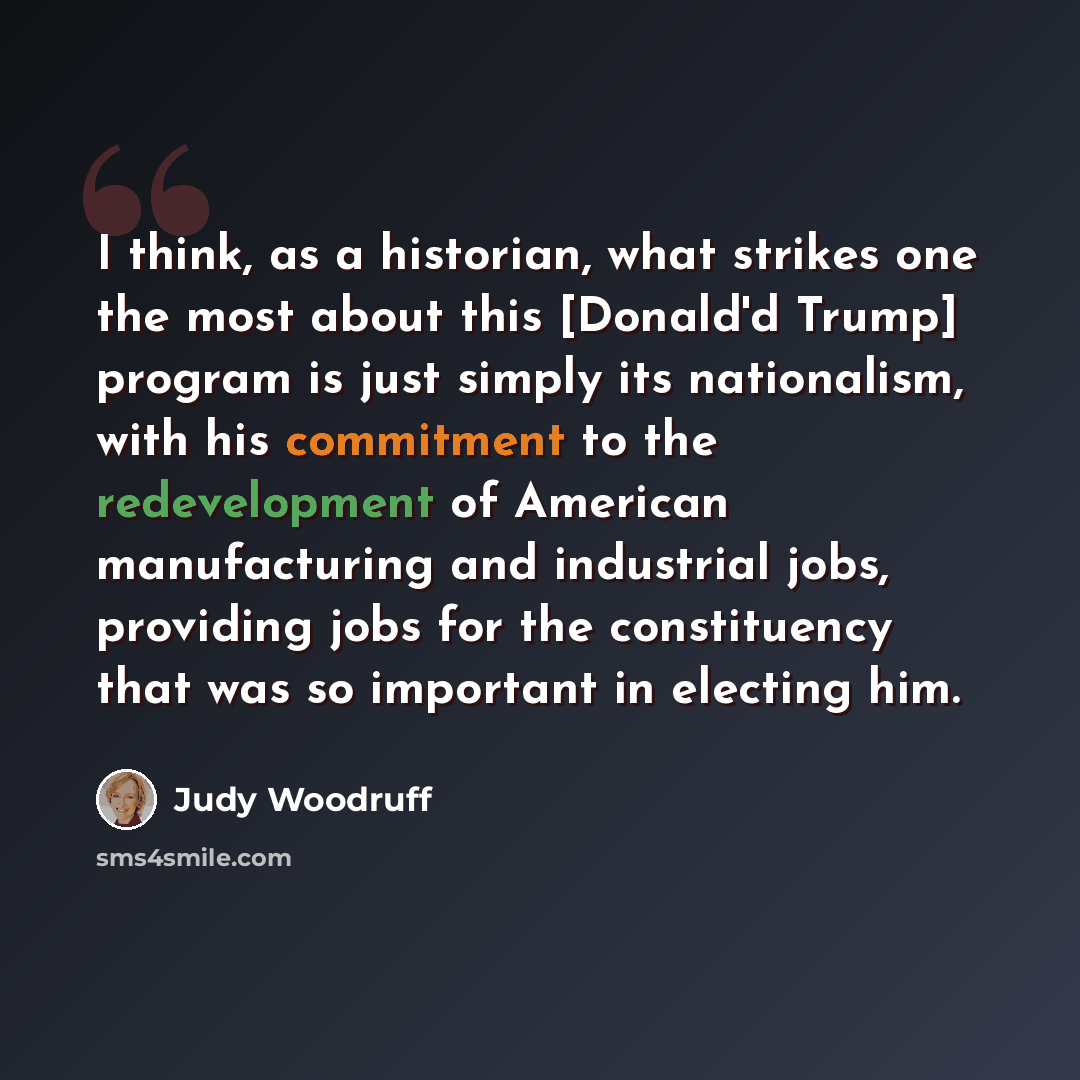 “I think, as a historian, what strikes one the most about this [Donald'd Trump] program is just simply its nationalism, with his commitment to the redevelopment of American manufacturing and industrial jobs, providing jobs for the constituency that was so important in electing him.” quote by Judy Woodruff