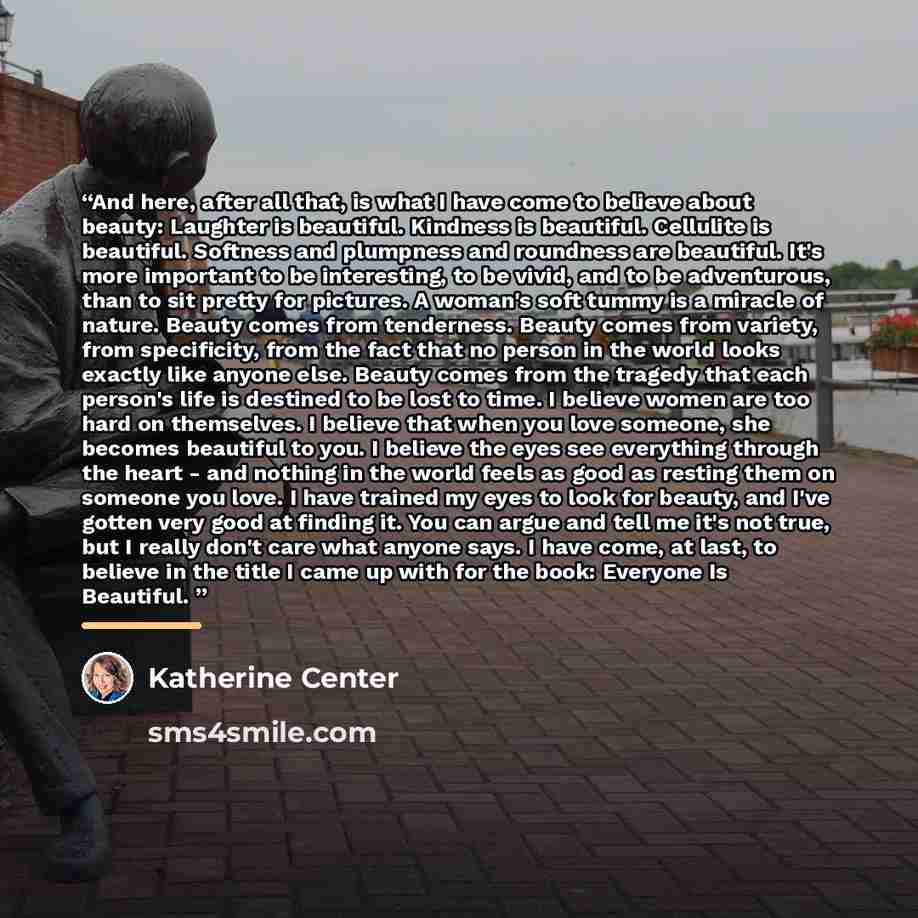 “And here, after all that, is what I have come to believe about beauty: Laughter is beautiful. Kindness is beautiful. Cellulite is beautiful. Softness and plumpness and roundness are beautiful. It's more important to be interesting, to be vivid, and to be adventurous, than to sit pretty for…” quote by Katherine Center