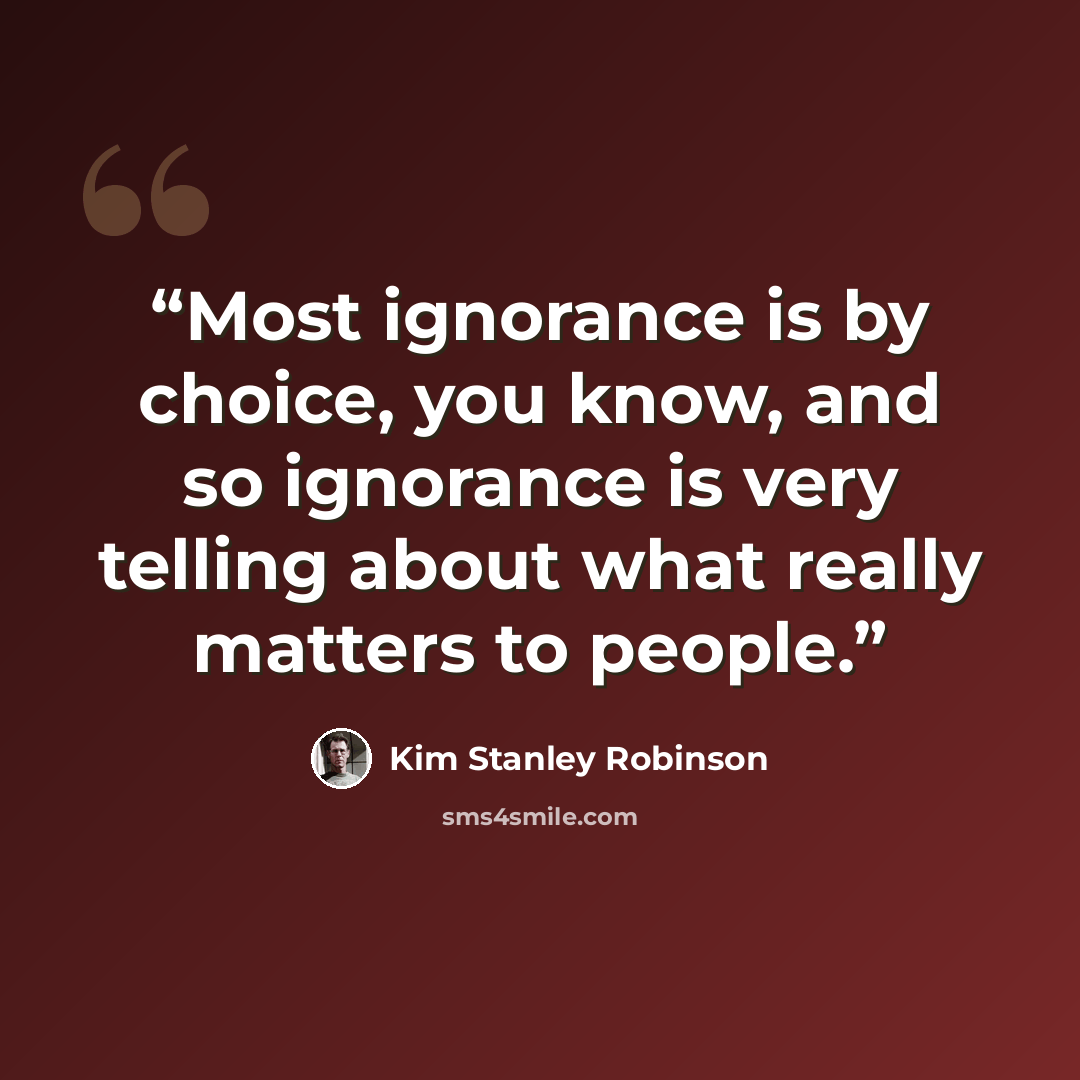 “Most ignorance is by choice, you know, and so ignorance is very telling about what really matters to people.” quote by Kim Stanley Robinson