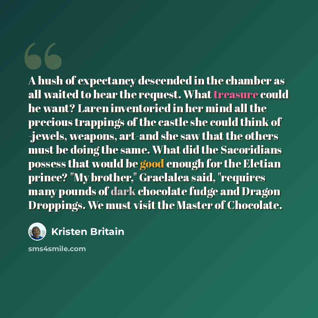 “A hush of expectancy descended in the chamber as all waited to hear the request. What treasure could he want? Laren inventoried in her mind all the precious trappings of the castle she could think of -jewels, weapons, art-and she saw that the others must be doing the same. What did the Sacoridians…” quote by Kristen Britain