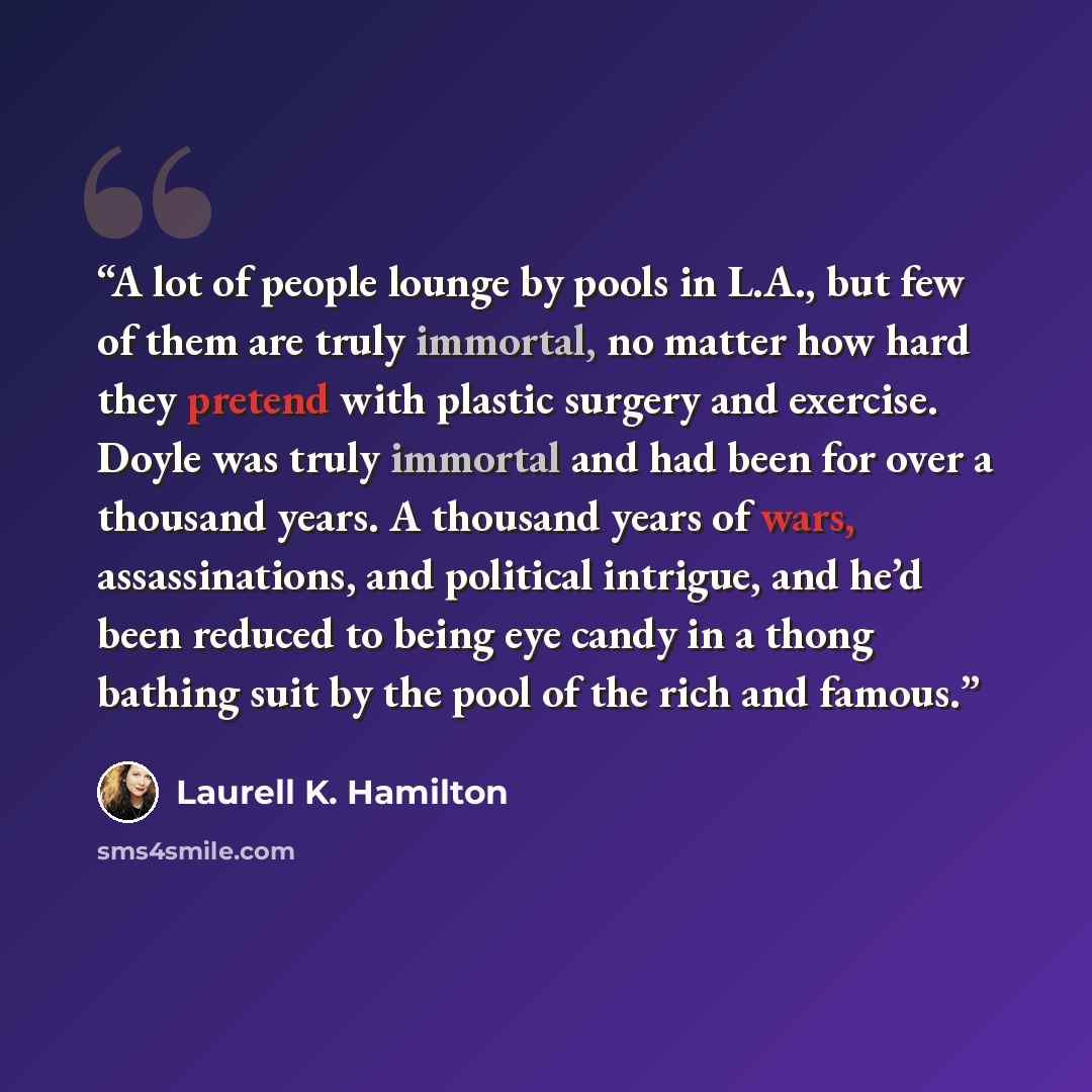 “A lot of people lounge by pools in L.A., but few of them are truly immortal, no matter how hard they pretend with plastic surgery and exercise. Doyle was truly immortal and had been for over a thousand years. A thousand years of wars, assassinations, and political intrigue, and he’d been reduced…” quote by Laurell K. Hamilton