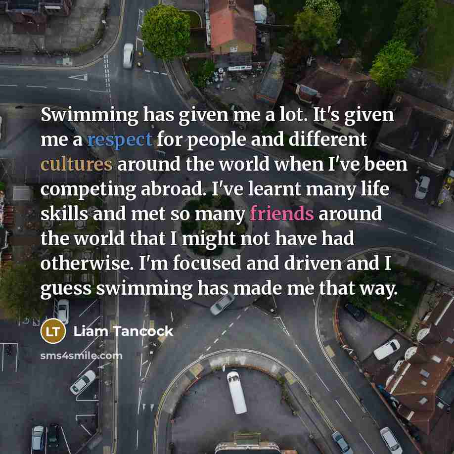 “Swimming has given me a lot. It's given me a respect for people and different cultures around the world when I've been competing abroad. I've learnt many life skills and met so many friends around the world that I might not have had otherwise. I'm focused and driven and I guess swimming has made…” quote by Liam Tancock