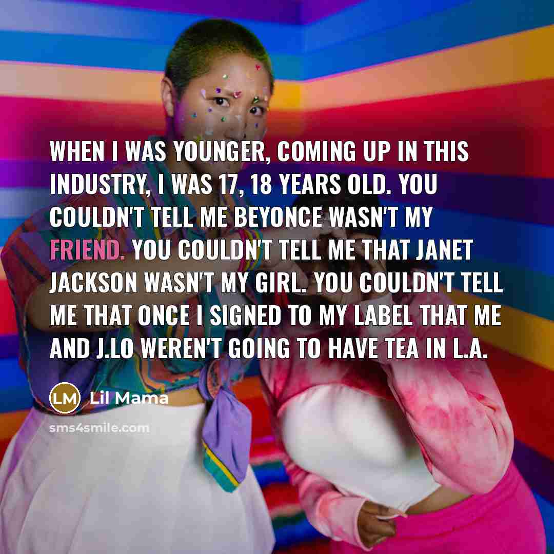 “When I was younger, coming up in this industry, I was 17, 18 years old. You couldn't tell me Beyonce wasn't my friend. You couldn't tell me that Janet Jackson wasn't my girl. You couldn't tell me that once I signed to my label that me and J.Lo weren't going to have tea in L.A.” quote by Lil Mama