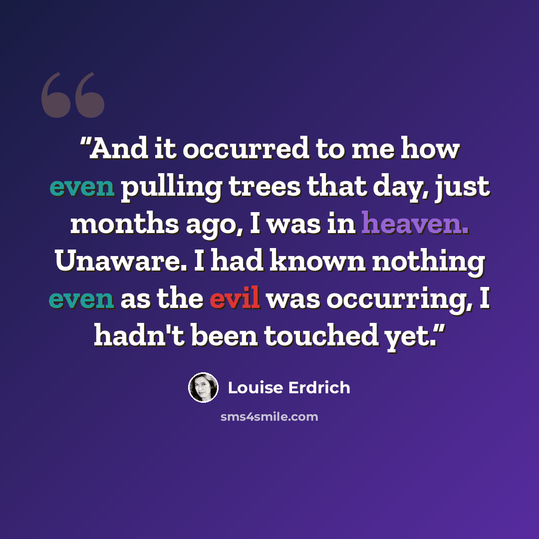 “And it occurred to me how even pulling trees that day, just months ago, I was in heaven. Unaware. I had known nothing even as the evil was occurring, I hadn't been touched yet.” quote by Louise Erdrich