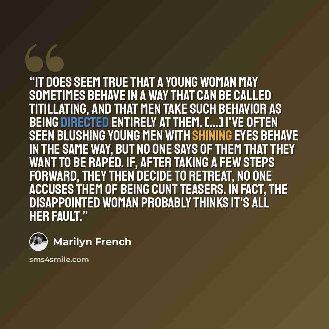 “It does seem true that a young woman may sometimes behave in a way that can be called titillating, and that men take such behavior as being directed entirely at them. [...] I've often seen blushing young men with shining eyes behave in the same way, but no one says of them that they want to be…” quote by Marilyn French