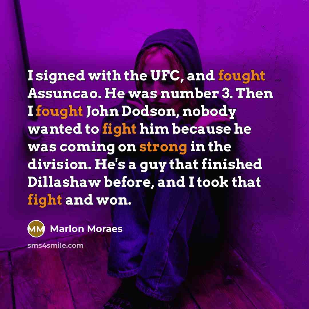 “I signed with the UFC, and fought Assuncao. He was number 3. Then I fought John Dodson, nobody wanted to fight him because he was coming on strong in the division. He's a guy that finished Dillashaw before, and I took that fight and won.” quote by Marlon Moraes