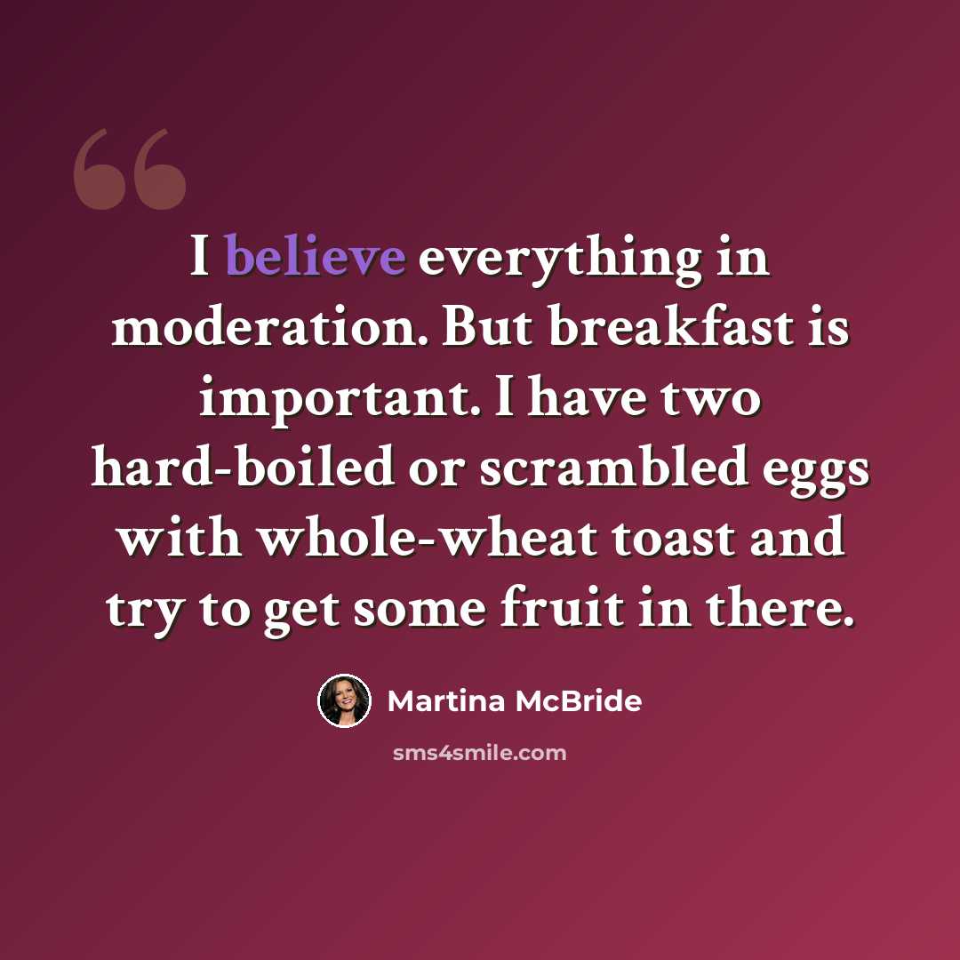 “I believe everything in moderation. But breakfast is important. I have two hard-boiled or scrambled eggs with whole-wheat toast and try to get some fruit in there.” quote by Martina McBride