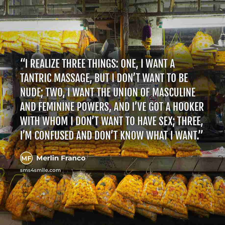 “I realize three things: one, I want a tantric massage, but I don’t want to be nude; two, I want the union of masculine and feminine powers, and I’ve got a hooker with whom I don’t want to have sex; three, I’m confused and don’t know what I want.” quote by Merlin Franco