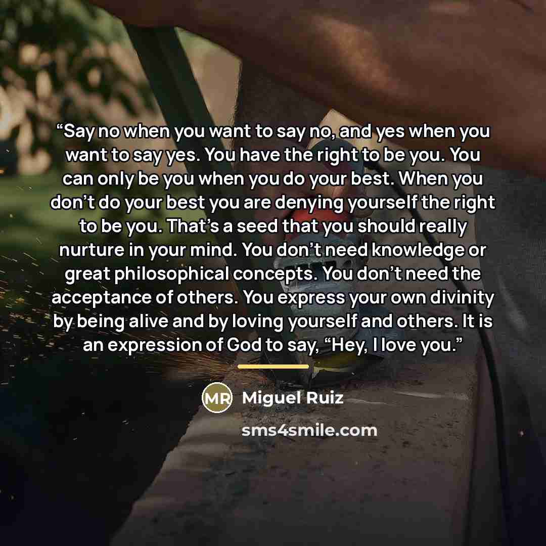 “Say no when you want to say no, and yes when you want to say yes. You have the right to be you. You can only be you when you do your best. When you don’t do your best you are denying yourself the right to be you. That’s a seed that you should really nurture in your mind. You don’t need knowledge…” quote by Miguel Ruiz