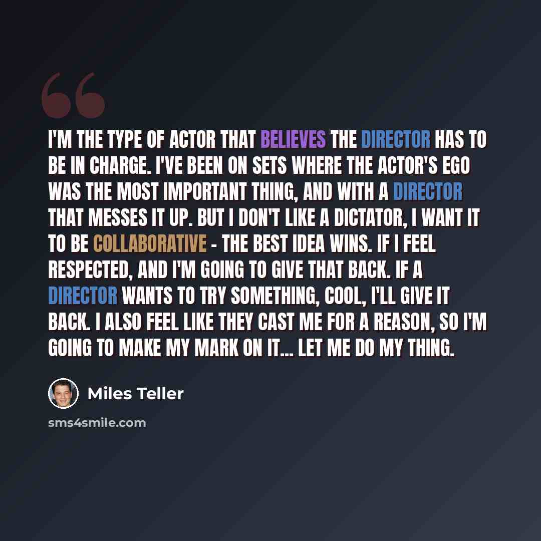“I'm the type of actor that believes the director has to be in charge. I've been on sets where the actor's ego was the most important thing, and with a director that messes it up. But I don't like a dictator, I want it to be collaborative - the best idea wins. If I feel respected, and I'm going to…” quote by Miles Teller