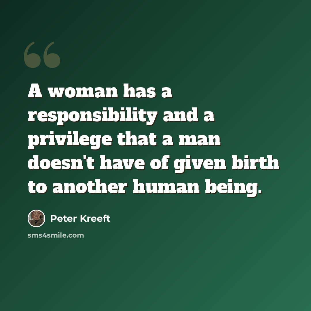 “A woman has a responsibility and a privilege that a man doesn't have of given birth to another human being.” quote by Peter Kreeft