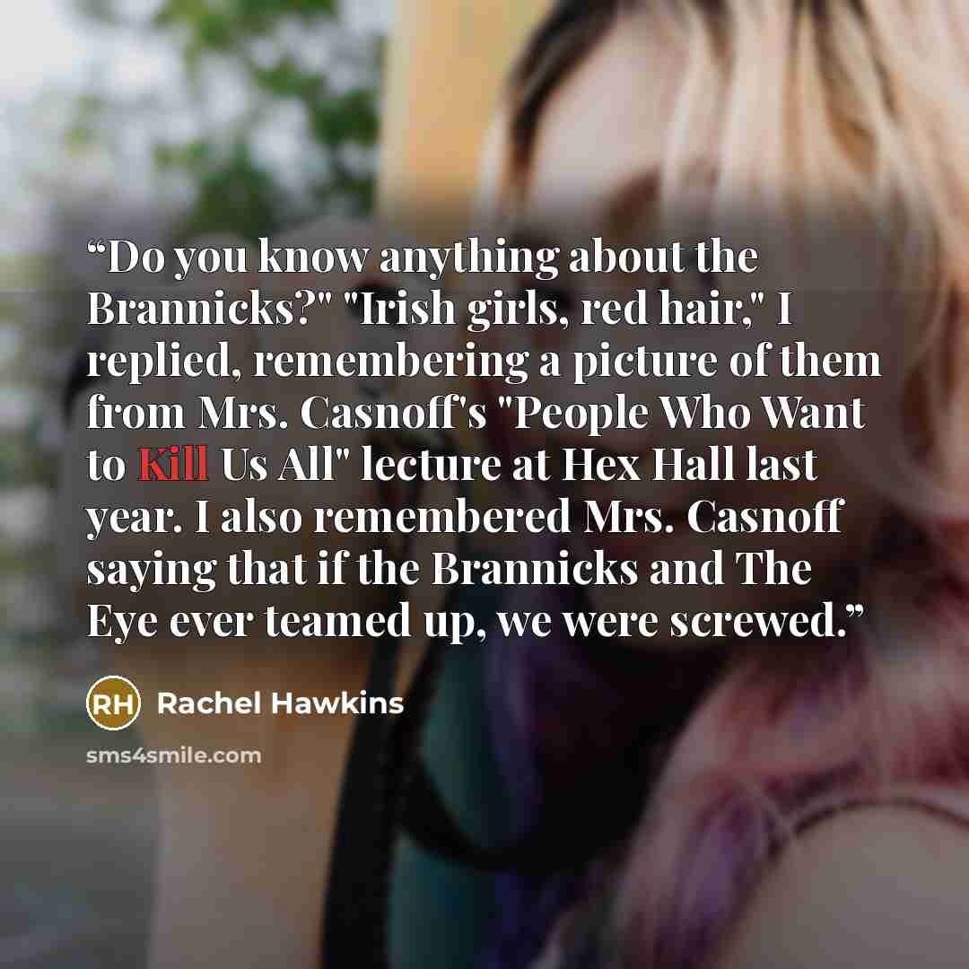 “Do you know anything about the Brannicks?" "Irish girls, red hair," I replied, remembering a picture of them from Mrs. Casnoff's "People Who Want to Kill Us All" lecture at Hex Hall last year. I also remembered Mrs. Casnoff saying that if the Brannicks and The Eye ever teamed up, we were screwed.” quote by Rachel Hawkins