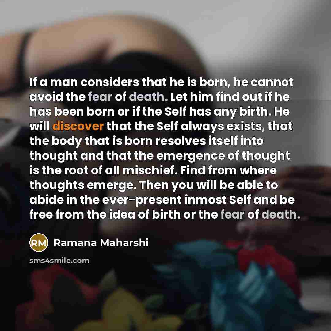 “If a man considers that he is born, he cannot avoid the fear of death. Let him find out if he has been born or if the Self has any birth. He will discover that the Self always exists, that the body that is born resolves itself into thought and that the emergence of thought is the root of all…” quote by Ramana Maharshi