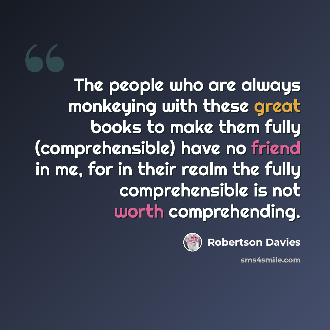 “The people who are always monkeying with these great books to make them fully (comprehensible) have no friend in me, for in their realm the fully comprehensible is not worth comprehending.” quote by Robertson Davies