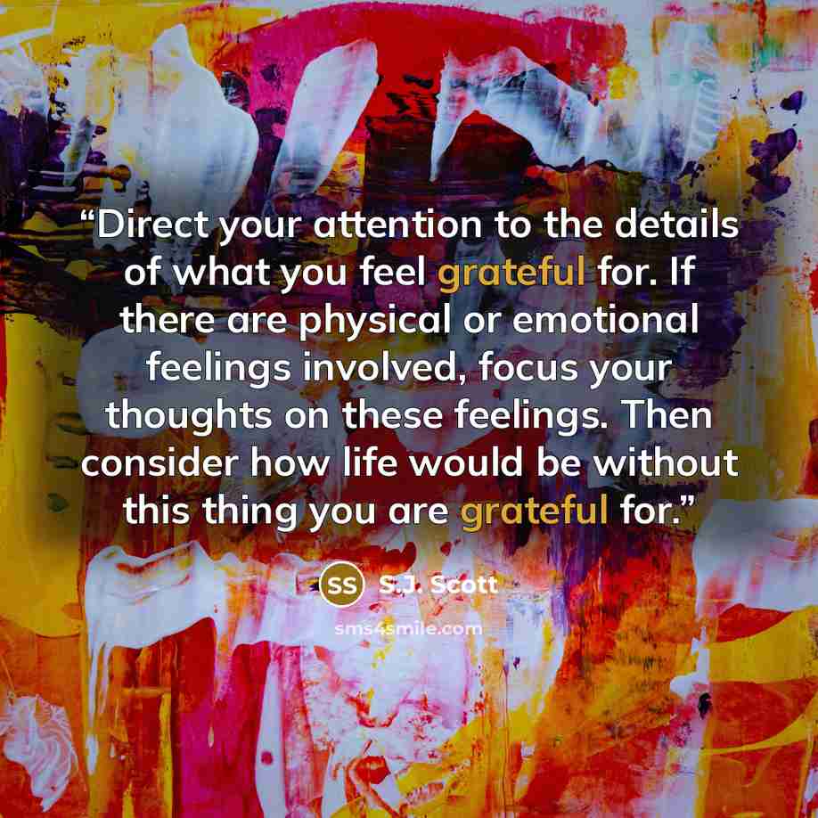 “Direct your attention to the details of what you feel grateful for. If there are physical or emotional feelings involved, focus your thoughts on these feelings. Then consider how life would be without this thing you are grateful for.” quote by S.J. Scott