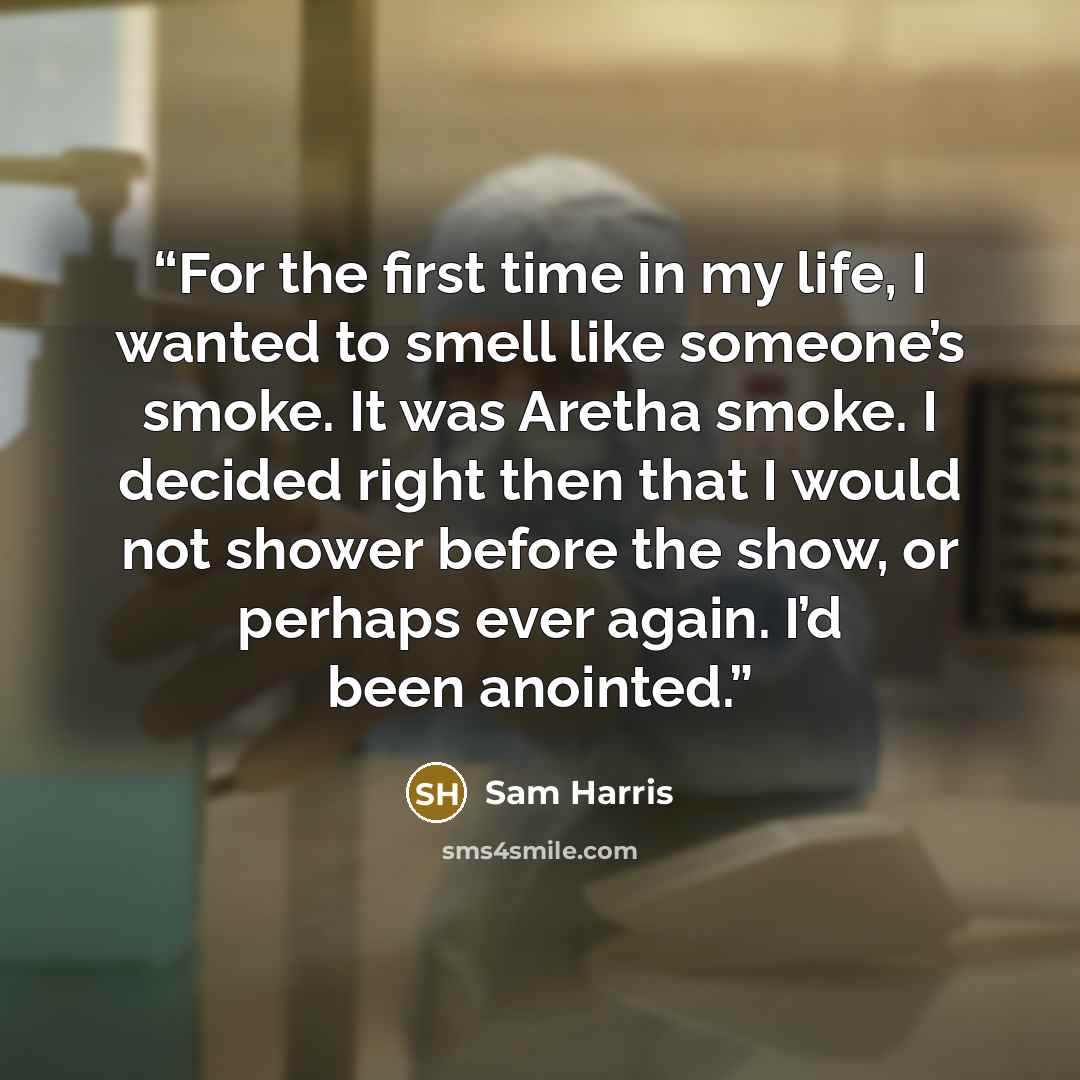 “For the first time in my life, I wanted to smell like someone’s smoke. It was Aretha smoke. I decided right then that I would not shower before the show, or perhaps ever again. I’d been anointed.” quote by Sam Harris