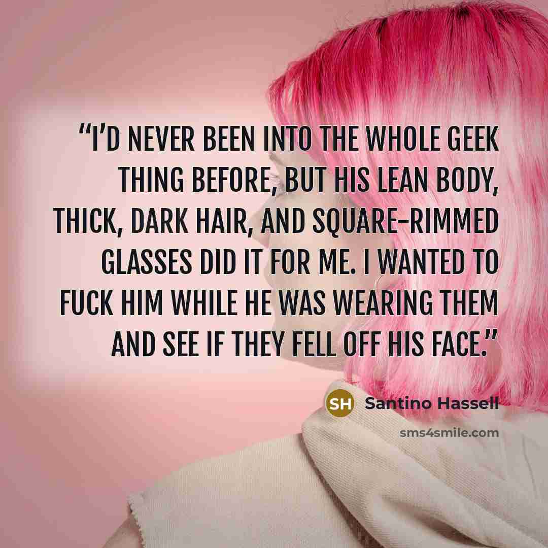 “I’d never been into the whole geek thing before, but his lean body, thick, dark hair, and square-rimmed glasses did it for me. I wanted to fuck him while he was wearing them and see if they fell off his face.” quote by Santino Hassell