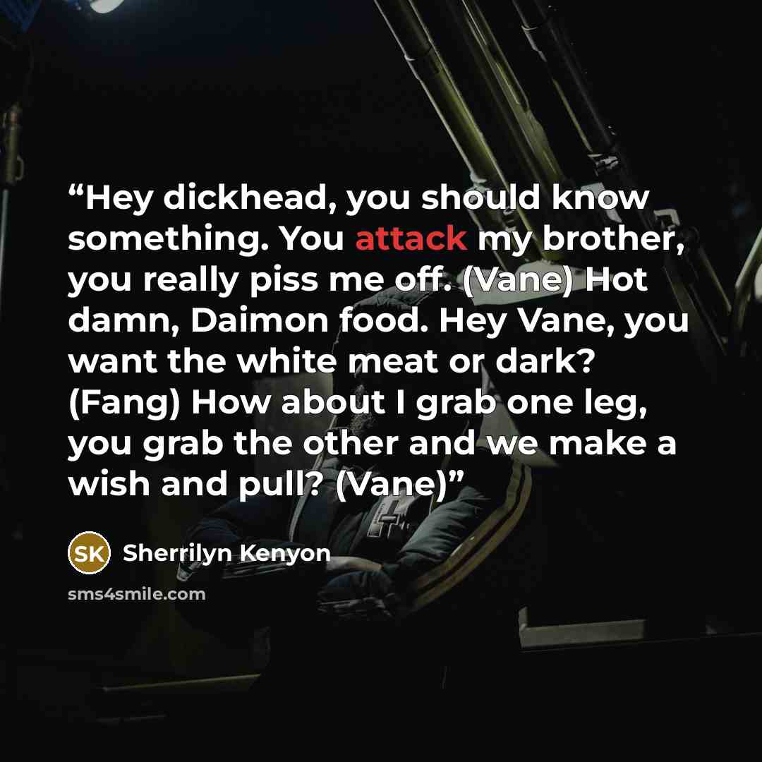 “Hey dickhead, you should know something. You attack my brother, you really piss me off. (Vane) Hot damn, Daimon food. Hey Vane, you want the white meat or dark? (Fang) How about I grab one leg, you grab the other and we make a wish and pull? (Vane)” quote by Sherrilyn Kenyon